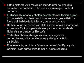 Estos pintores vivieron en un mundo urbano, con alta densidad de población, dedicada en su mayor parte al comercio.  El dinero abundaba y el afán de ostentación también, por lo que existía un clima propicio a los encargos artísticos fuera del ámbito de la iglesia y de la aristocracia.  De hecho, no se conservan datos sobre obras encargadas a Jan van Eyck por parte de sus patronos, el conde de Holanda y el duque de Borgoña.  Todas las obras catalogadas eran encargos de comerciantes, altos funcionarios y clérigos a título particular.  El nuevo arte, la pintura flamenca de los Van Eyck y de Campin, está caracterizado por el fuerte realismo.   