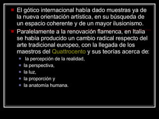 El gótico internacional había dado muestras ya de la nueva orientación artística, en su búsqueda de un espacio coherente y de un mayor ilusionismo.  Paralelamente a la renovación flamenca, en Italia se había producido un cambio radical respecto del arte tradicional europeo, con la llegada de los maestros del  Quattrocento  y sus teorías acerca de: la percepción de la realidad,  la perspectiva,  la luz,  la proporción y  la anatomía humana.  