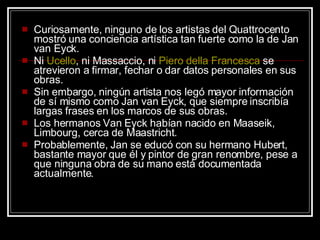 Curiosamente, ninguno de los artistas del Quattrocento mostró una conciencia artística tan fuerte como la de Jan van Eyck.  Ni  Ucello , ni Massaccio, ni  Piero   della  Francesca  se atrevieron a firmar, fechar o dar datos personales en sus obras.  Sin embargo, ningún artista nos legó mayor información de sí mismo como Jan van Eyck, que siempre inscribía largas frases en los marcos de sus obras.  Los hermanos Van Eyck habían nacido en Maaseik, Limbourg, cerca de Maastricht.  Probablemente, Jan se educó con su hermano Hubert, bastante mayor que él y pintor de gran renombre, pese a que ninguna obra de su mano está documentada actualmente.  