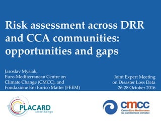 Risk assessment across DRR
and CCA communities:
opportunities and gaps
Jaroslav Mysiak,
Euro-Mediterranean Centre on
Climate Change (CMCC), and
Fondazione Eni Enrico Mattei (FEEM)
Joint Expert Meeting
on Disaster Loss Data
26-28 October 2016
 