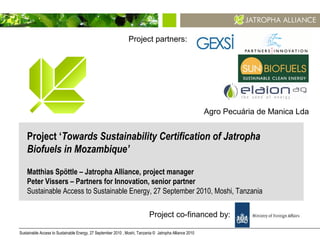 Sustainable Access to Sustainable Energy, 27 September 2010 , Moshi, Tanzania © Jatropha Alliance 2010 1
Project ‘Towards Sustainability Certification of Jatropha
Biofuels in Mozambique’
Matthias Spöttle – Jatropha Alliance, project manager
Peter Vissers – Partners for Innovation, senior partner
Sustainable Access to Sustainable Energy, 27 September 2010, Moshi, Tanzania
Agro Pecuária de Manica Lda
Project co-financed by:
Project partners:
 