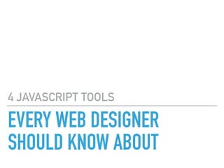EVERY WEB DESIGNER
SHOULD KNOW ABOUT
4 JAVASCRIPT TOOLS
 