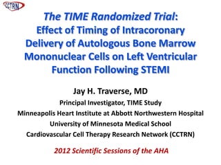 The TIME Randomized Trial:
    Effect of Timing of Intracoronary
  Delivery of Autologous Bone Marrow
  Mononuclear Cells on Left Ventricular
        Function Following STEMI
                 Jay H. Traverse, MD
             Principal Investigator, TIME Study
Minneapolis Heart Institute at Abbott Northwestern Hospital
         University of Minnesota Medical School
  Cardiovascular Cell Therapy Research Network (CCTRN)

           2012 Scientific Sessions of the AHA
 