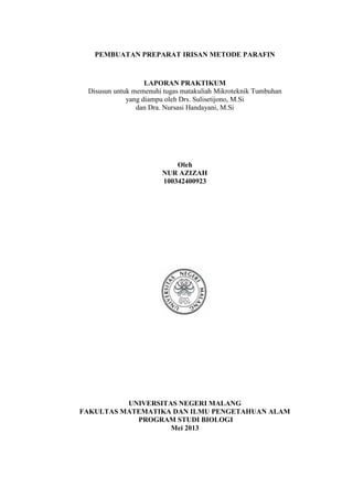 PEMBUATAN PREPARAT IRISAN METODE PARAFIN
LAPORAN PRAKTIKUM
Disusun untuk memenuhi tugas matakuliah Mikroteknik Tumbuhan
yang diampu oleh Drs. Sulisetijono, M.Si
dan Dra. Nursasi Handayani, M.Si
Oleh
NUR AZIZAH
100342400923
UNIVERSITAS NEGERI MALANG
FAKULTAS MATEMATIKA DAN ILMU PENGETAHUAN ALAM
PROGRAM STUDI BIOLOGI
Mei 2013
 