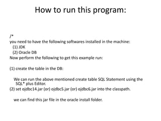 How to run this program:
/*
you need to have the following softwares installed in the machine:
(1) JDK
(2) Oracle DB
Now perform the following to get this example run:
(1) create the table in the DB:
We can run the above mentioned create table SQL Statement using the
SQL* plus Editor.
(2) set ojdbc14.jar (or) ojdbc5.jar (or) ojdbc6.jar into the classpath.
we can find this jar file in the oracle install folder.
 