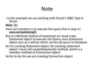 Note
: In this example we are working with Oracle's JDBC Type-4
Driver
Note: (b)
Here our intention is to execute the query that is step 4 (
executeUpdate(sql))
But it is Method method of statement so I must crate
Statement object to execute the Query, here Statement
object acts as a vehicle which carries sql query to Database
So I’m creating Statement object, for creating statement
object I must call createStatement() method, which is a
member method of Connection object.
So for to do this we are creating Connection object
 