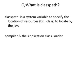 Q:What is classpath?
classpath: is a system variable to specify the
location of resources (Ex: .class) to locate by
the java
compiler & the Application class Loader
 