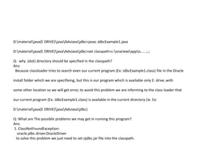 D:materialjava(E DRIVE)javaAdvJavajdbc>javac JdbcExample1.java
D:materialjava(E DRIVE)javaAdvJavajdbc>set classpath=c:oraclexeappo..... ;.;
Q: why .(dot) directory should be specified in the classpath?
Ans:
Because classloader tries to search even our current program (Ex: JdbcExample1.class) file in the Oracle
install folder which we are specifieing, but this is our program which is available only E: drive..with
some other location so we will get error, to avoid this problem we are informing to the class loader that
our current program (Ex: JdbcExample1.class) is available in the current directory (ie. Ex:
D:materialjava(E DRIVE)javaAdvJavajdbc)
Q: What are The possible problems we may get in running this program?
Ans:
1. ClassNotFoundException:
oracle.jdbc.driver.OracleDriver
to solve this problem we just need to set ojdbc.jar file into the classpath.
 