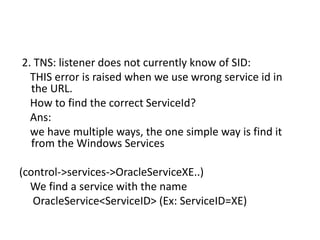 2. TNS: listener does not currently know of SID:
THIS error is raised when we use wrong service id in
the URL.
How to find the correct ServiceId?
Ans:
we have multiple ways, the one simple way is find it
from the Windows Services
(control->services->OracleServiceXE..)
We find a service with the name
OracleService<ServiceID> (Ex: ServiceID=XE)
 