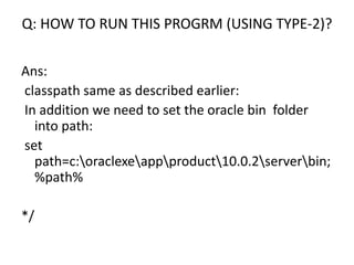 Q: HOW TO RUN THIS PROGRM (USING TYPE-2)?
Ans:
classpath same as described earlier:
In addition we need to set the oracle bin folder
into path:
set
path=c:oraclexeappproduct10.0.2serverbin;
%path%
*/
 