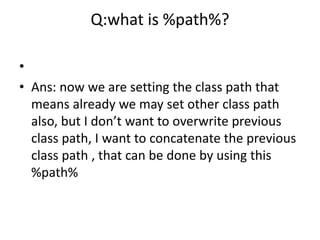 Q:what is %path%?
•
• Ans: now we are setting the class path that
means already we may set other class path
also, but I don’t want to overwrite previous
class path, I want to concatenate the previous
class path , that can be done by using this
%path%
 