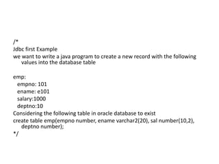 /*
Jdbc first Example
we want to write a java program to create a new record with the following
values into the database table
emp:
empno: 101
ename: e101
salary:1000
deptno:10
Considering the following table in oracle database to exist
create table emp(empno number, ename varchar2(20), sal number(10,2),
deptno number);
*/
 