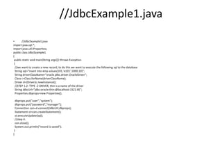 //JdbcExample1.java
• //JdbcExample1.java
import java.sql.*;
import java.util.Properties;
public class JdbcExample1
{
public static void main(String args[]) throws Exception
{
//we want to create a new record, to do this we want to execute the following sql to the database
String sql="insert into emp values(101,'e101',1000,10)";
String driverClassName="oracle.jdbc.driver.OracleDriver";
Class c=Class.forName(driverClassName);
Driver d=(Driver)c.newInstance();
//STEP 1.2: TYPE -2 DRIVER, thin is a name of the driver
String JdbcUrl="jdbc:oracle:thin:@localhost:1521:XE";
Properties dbprops=new Properties();
dbprops.put("user","system");
dbprops.put("password","manager");
Connection con=d.connect(JdbcUrl,dbprops);
Statement st=con.createStatement();
st.executeUpdate(sql);
//step 4:
con.close();
System.out.println("record is saved");
}
}
 