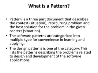 What is a Pattern?
• Pattern is a three part document that describes
the context (situation), reoccurring problem and
the best solution for the problem in the given
context (situation).
• The software patterns are categorized into
multiple type for convenience in learning and
applying.
• The design patterns is one of the category. This
lists the patterns describing the problems related
to design and development of the software
applications
 