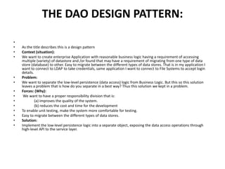 THE DAO DESIGN PATTERN:
•
• As the title describes this is a design pattern
• Context (situation):
• We want to create enterprise Application with reasonable business logic having a requirement of accessing
multiple (variety) of datastore and /or found that may have a requirement of migrating from one type of data
store (database) to other. Easy to migrate between the different types of data stores. That is in my application I
want to connect to LDAP to take credentials, same application I want to connect to File Systems to accept login
details.
• Problem:
• We want to separate the low-level persistence (data access) logic from Business Logic. But this so this solution
leaves a problem that is how do you separate in a best way? Thus this solution we kept in a problem.
• Forces: (Why):
• We want to have a proper responsibility division that is:
• (a) improves the quality of the system.
• (b) reduces the cost and time for the development
• To enable unit testing, make the system more comfortable for testing.
• Easy to migrate between the different types of data stores.
• Solution:
• Implement the low-level persistence logic into a separate object, exposing the data access operations through
high-level API to the service layer.
 