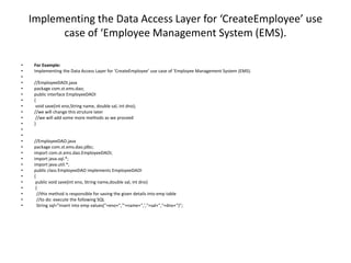 Implementing the Data Access Layer for ‘CreateEmployee’ use
case of ‘Employee Management System (EMS).
• For Example:
• Implementing the Data Access Layer for ‘CreateEmployee’ use case of ‘Employee Management System (EMS).
•
• //EmployeeDAOI.java
• package com.st.ems.dao;
• public interface EmployeeDAOI
• {
• void save(int eno,String name, double sal, int dno);
• //we will change this struture later
• //we will add some more methods as we proceed
• }
•
•
• //EmployeeDAO.java
• package com.st.ems.dao.jdbc;
• import com.st.ems.dao.EmployeeDAOI;
• import java.sql.*;
• import java.util.*;
• public class EmployeeDAO implements EmployeeDAOI
• {
• public void save(int eno, String name,double sal, int dno)
• {
• //this method is responsible for saving the given details into emp table
• //to do: execute the following SQL
• String sql="insert into emp values("+eno+",'"+name+",',"+sal+","+dno+")";
 