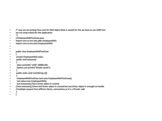 • /* now we are writing Tese case for DAO object [that is save()] for this we have to use JUNIT but
• we are using main() for this application
• */
• //EmployeeDAOTestCase.java
• import com.st.ems.dao.jdbc.EmployeeDAO;
• import com.st.ems.dao.EmployeeDAOI;
•
•
• public class EmployeeDAOTestCase
• {
• private EmployeeDAOI edao;
• public void testsave()
• {
• edao.save(102,"e102",20000,20);
• System.out.println("Details saved");
• }
• public static void main(String s[])
• {
• EmployeeDAOTestCase test=new EmployeeDAOTestCase();
• test.edao=new EmployeeDAO();
• test.testsave();//here Driver object is created
• //test.testsave();//here 2nd Driver object is created but one Driver object is enought to handle
• //multiple request from diffrent clients, connections as it is a Thread -safe
• }
• }
 