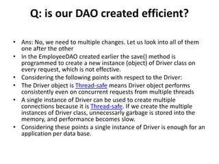Q: is our DAO created efficient?
• Ans: No, we need to multiple changes. Let us look into all of them
one after the other
• In the EmployeeDAO created earlier the save() method is
programmed to create a new instance (object) of Driver class on
every request, which is not effective.
• Considering the following points with respect to the Driver:
• The Driver object is Thread-safe means Driver object performs
consistently even on concurrent requests from multiple threads
• A single instance of Driver can be used to create multiple
connections because it is Thread-safe. If we create the multiple
instances of Driver class, unnecessarly garbage is stored into the
memory, and performance becomes slow.
• Considering these points a single instance of Driver is enough for an
application per data base.
 