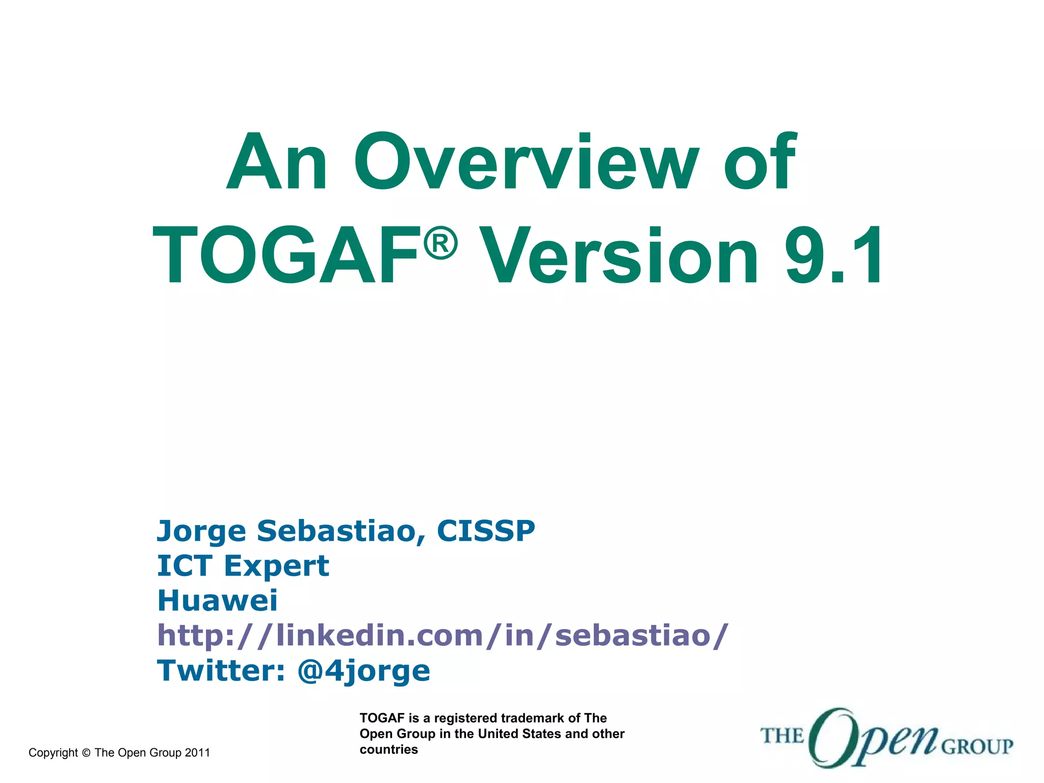 Copyright © The Open Group 2011
Jorge Sebastiao, CISSP
ICT Expert
Huawei
http://linkedin.com/in/sebastiao/
Twitter: @4jorge
An Overview of
TOGAF®
Version 9.1
TOGAF is a registered trademark of The
Open Group in the United States and other
countries
 