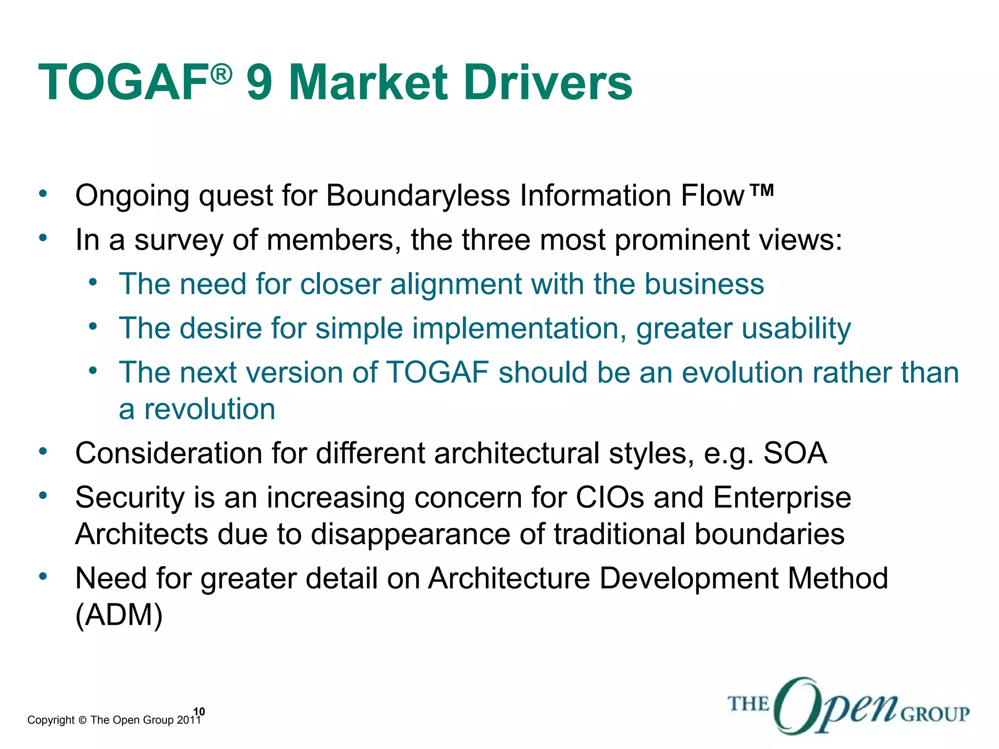 Copyright © The Open Group 2011
TOGAF®
9 Market Drivers
• Ongoing quest for Boundaryless Information Flow™
• In a survey of members, the three most prominent views:
• The need for closer alignment with the business
• The desire for simple implementation, greater usability
• The next version of TOGAF should be an evolution rather than
a revolution
• Consideration for different architectural styles, e.g. SOA
• Security is an increasing concern for CIOs and Enterprise
Architects due to disappearance of traditional boundaries
• Need for greater detail on Architecture Development Method
(ADM)
10
 