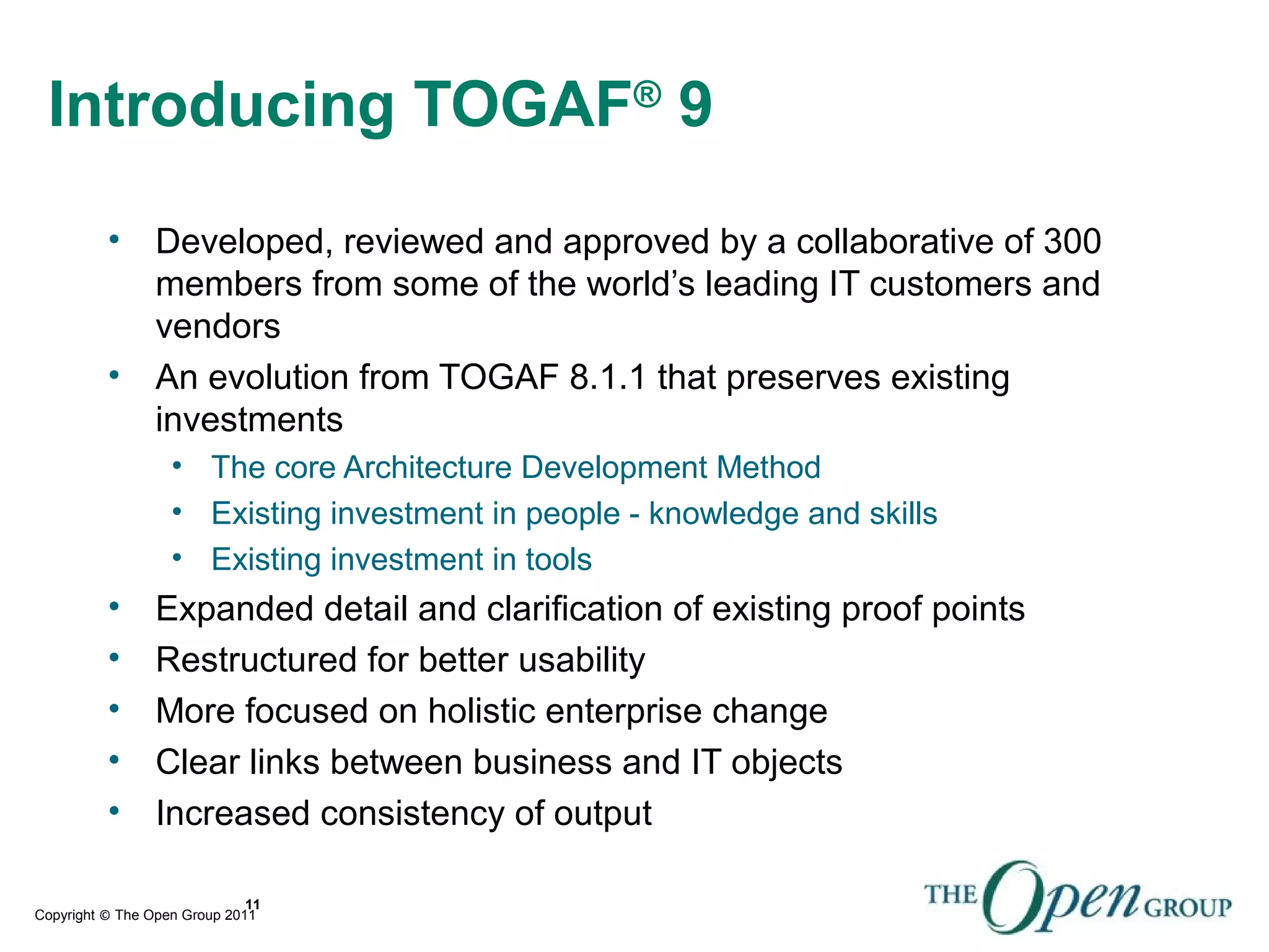 Copyright © The Open Group 2011
11
Introducing TOGAF®
9
• Developed, reviewed and approved by a collaborative of 300
members from some of the world’s leading IT customers and
vendors
• An evolution from TOGAF 8.1.1 that preserves existing
investments
• The core Architecture Development Method
• Existing investment in people - knowledge and skills
• Existing investment in tools
• Expanded detail and clarification of existing proof points
• Restructured for better usability
• More focused on holistic enterprise change
• Clear links between business and IT objects
• Increased consistency of output
 