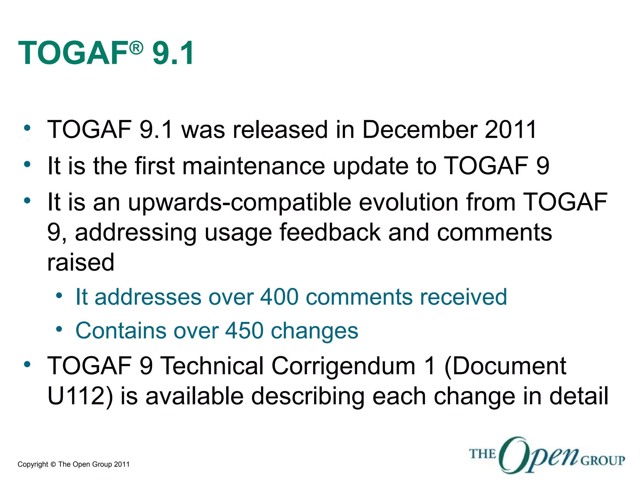 Copyright © The Open Group 2011
TOGAF®
9.1
• TOGAF 9.1 was released in December 2011
• It is the first maintenance update to TOGAF 9
• It is an upwards-compatible evolution from TOGAF
9, addressing usage feedback and comments
raised
• It addresses over 400 comments received
• Contains over 450 changes
• TOGAF 9 Technical Corrigendum 1 (Document
U112) is available describing each change in detail
 
