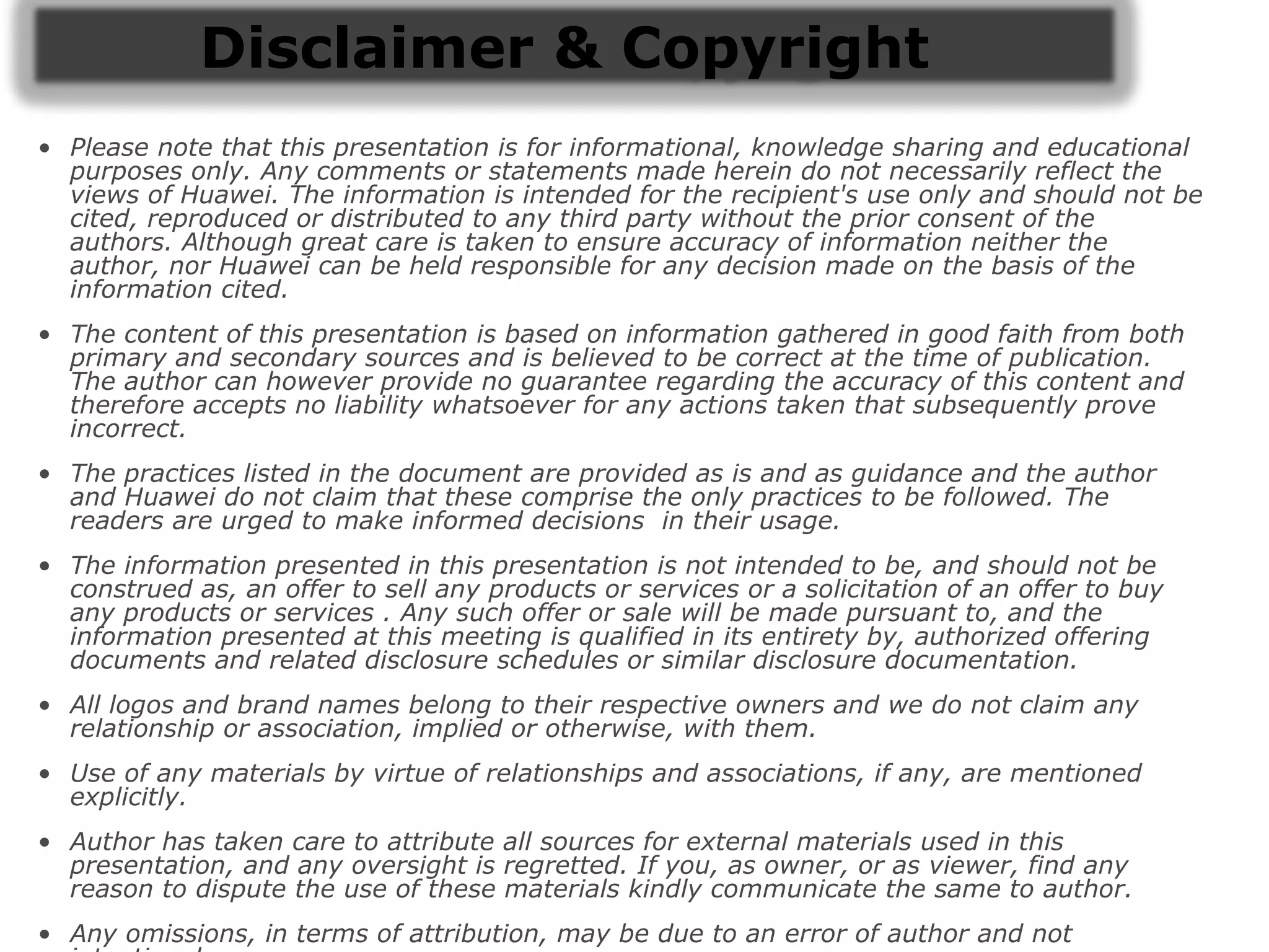 Disclaimer & Copyright
• Please note that this presentation is for informational, knowledge sharing and educational
purposes only. Any comments or statements made herein do not necessarily reflect the
views of Huawei. The information is intended for the recipient's use only and should not be
cited, reproduced or distributed to any third party without the prior consent of the
authors. Although great care is taken to ensure accuracy of information neither the
author, nor Huawei can be held responsible for any decision made on the basis of the
information cited.
• The content of this presentation is based on information gathered in good faith from both
primary and secondary sources and is believed to be correct at the time of publication.
The author can however provide no guarantee regarding the accuracy of this content and
therefore accepts no liability whatsoever for any actions taken that subsequently prove
incorrect.
• The practices listed in the document are provided as is and as guidance and the author
and Huawei do not claim that these comprise the only practices to be followed. The
readers are urged to make informed decisions in their usage.
• The information presented in this presentation is not intended to be, and should not be
construed as, an offer to sell any products or services or a solicitation of an offer to buy
any products or services . Any such offer or sale will be made pursuant to, and the
information presented at this meeting is qualified in its entirety by, authorized offering
documents and related disclosure schedules or similar disclosure documentation.
• All logos and brand names belong to their respective owners and we do not claim any
relationship or association, implied or otherwise, with them.
• Use of any materials by virtue of relationships and associations, if any, are mentioned
explicitly.
• Author has taken care to attribute all sources for external materials used in this
presentation, and any oversight is regretted. If you, as owner, or as viewer, find any
reason to dispute the use of these materials kindly communicate the same to author.
• Any omissions, in terms of attribution, may be due to an error of author and not
 