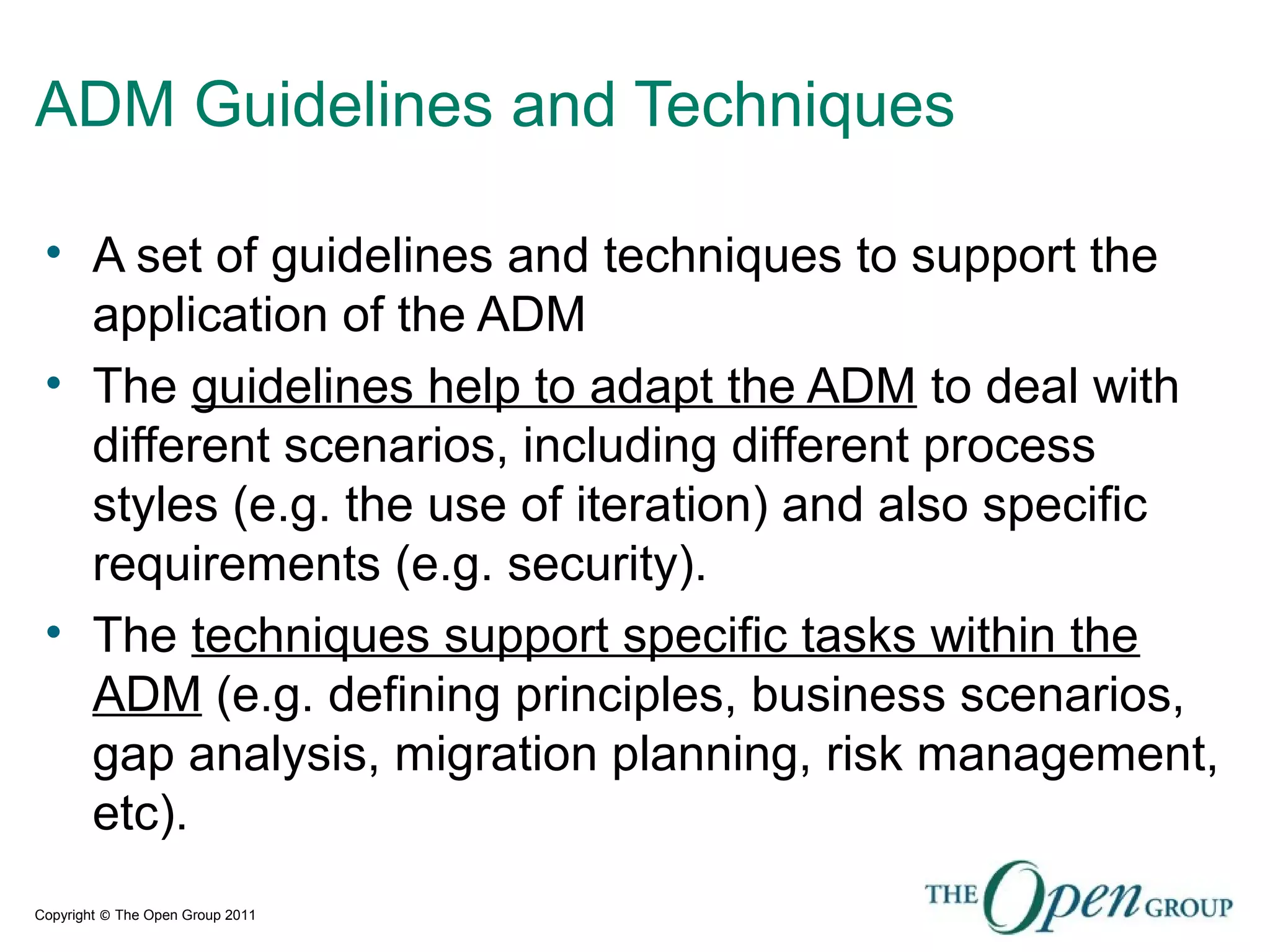 Copyright © The Open Group 2011
ADM Guidelines and Techniques
• A set of guidelines and techniques to support the
application of the ADM
• The guidelines help to adapt the ADM to deal with
different scenarios, including different process
styles (e.g. the use of iteration) and also specific
requirements (e.g. security).
• The techniques support specific tasks within the
ADM (e.g. defining principles, business scenarios,
gap analysis, migration planning, risk management,
etc).
 