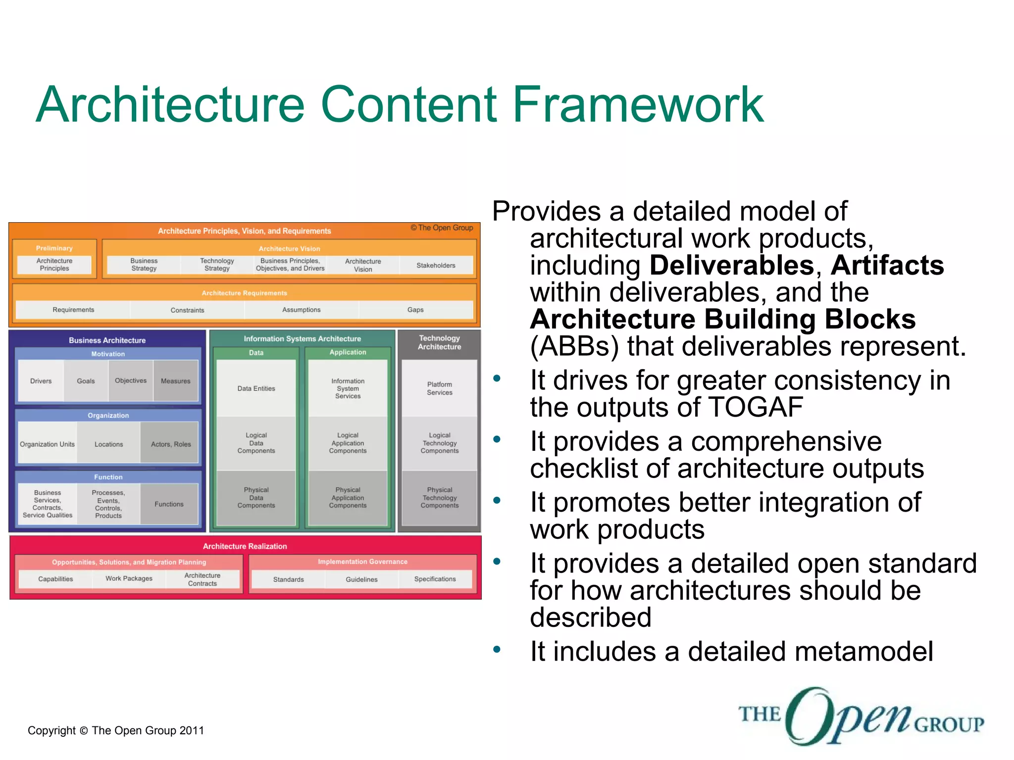 Copyright © The Open Group 2011
Architecture Content Framework
Provides a detailed model of
architectural work products,
including Deliverables, Artifacts
within deliverables, and the
Architecture Building Blocks
(ABBs) that deliverables represent.
• It drives for greater consistency in
the outputs of TOGAF
• It provides a comprehensive
checklist of architecture outputs
• It promotes better integration of
work products
• It provides a detailed open standard
for how architectures should be
described
• It includes a detailed metamodel
 