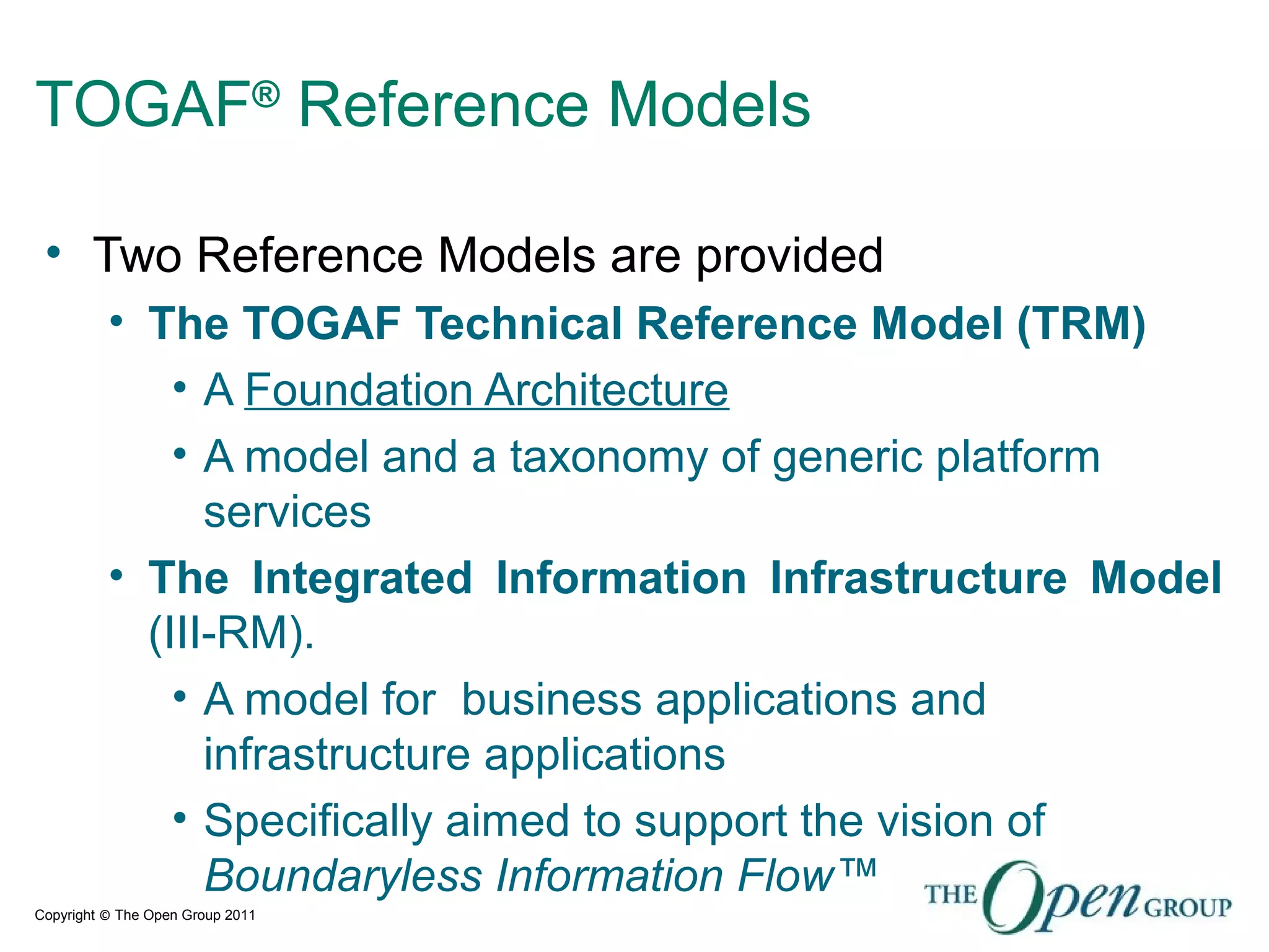 Copyright © The Open Group 2011
TOGAF®
Reference Models
• Two Reference Models are provided
• The TOGAF Technical Reference Model (TRM)
• A Foundation Architecture
• A model and a taxonomy of generic platform
services
• The Integrated Information Infrastructure Model
(III-RM).
• A model for business applications and
infrastructure applications
• Specifically aimed to support the vision of
Boundaryless Information Flow™
 