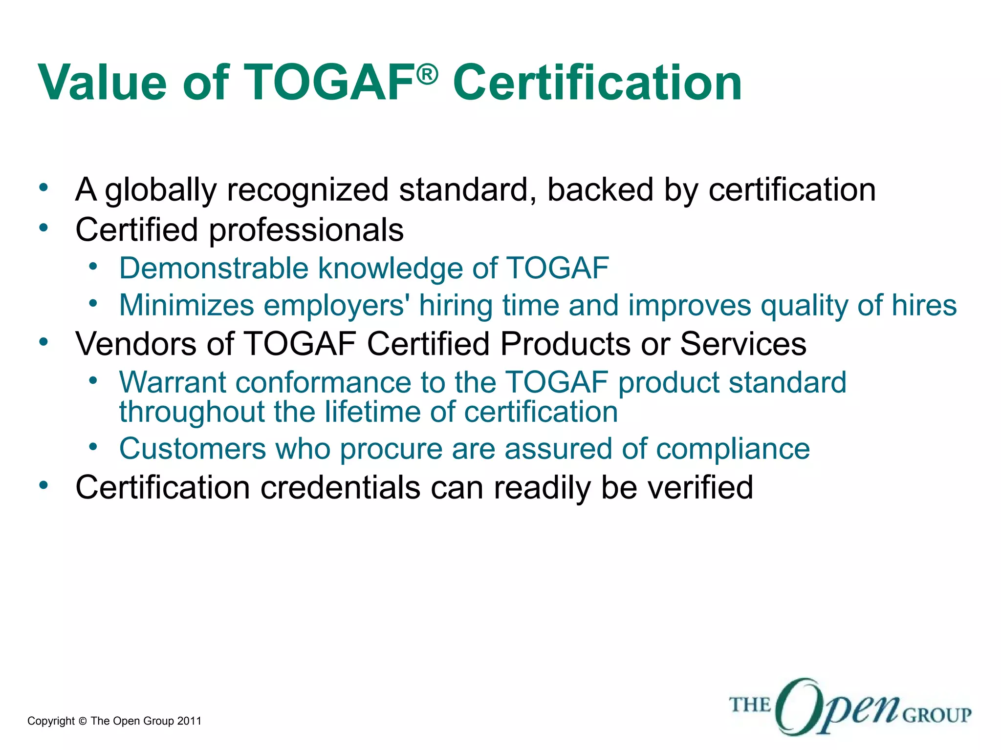 Copyright © The Open Group 2011
Value of TOGAF®
Certification
• A globally recognized standard, backed by certification
• Certified professionals
• Demonstrable knowledge of TOGAF
• Minimizes employers' hiring time and improves quality of hires
• Vendors of TOGAF Certified Products or Services
• Warrant conformance to the TOGAF product standard
throughout the lifetime of certification
• Customers who procure are assured of compliance
• Certification credentials can readily be verified
 