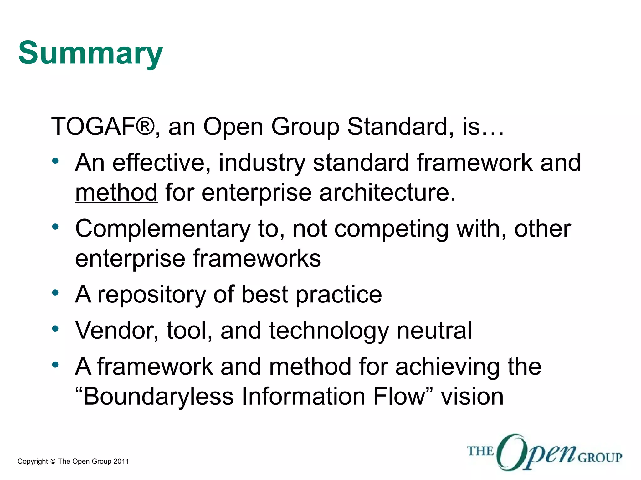 Copyright © The Open Group 2011
Summary
TOGAF®, an Open Group Standard, is…
• An effective, industry standard framework and
method for enterprise architecture.
• Complementary to, not competing with, other
enterprise frameworks
• A repository of best practice
• Vendor, tool, and technology neutral
• A framework and method for achieving the
“Boundaryless Information Flow” vision
 