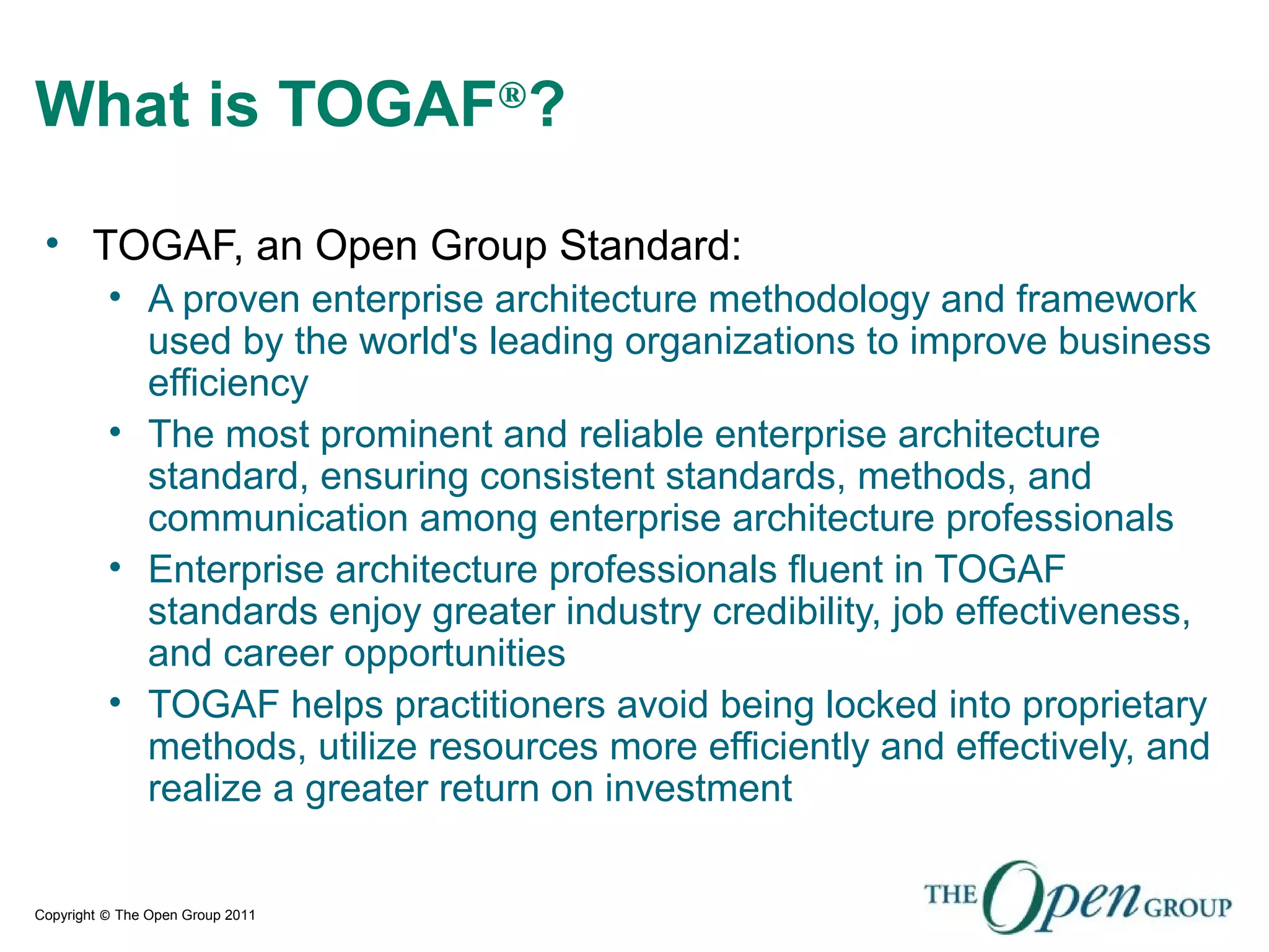 Copyright © The Open Group 2011
What is TOGAF®
?
• TOGAF, an Open Group Standard:
• A proven enterprise architecture methodology and framework
used by the world's leading organizations to improve business
efficiency
• The most prominent and reliable enterprise architecture
standard, ensuring consistent standards, methods, and
communication among enterprise architecture professionals
• Enterprise architecture professionals fluent in TOGAF
standards enjoy greater industry credibility, job effectiveness,
and career opportunities
• TOGAF helps practitioners avoid being locked into proprietary
methods, utilize resources more efficiently and effectively, and
realize a greater return on investment
 