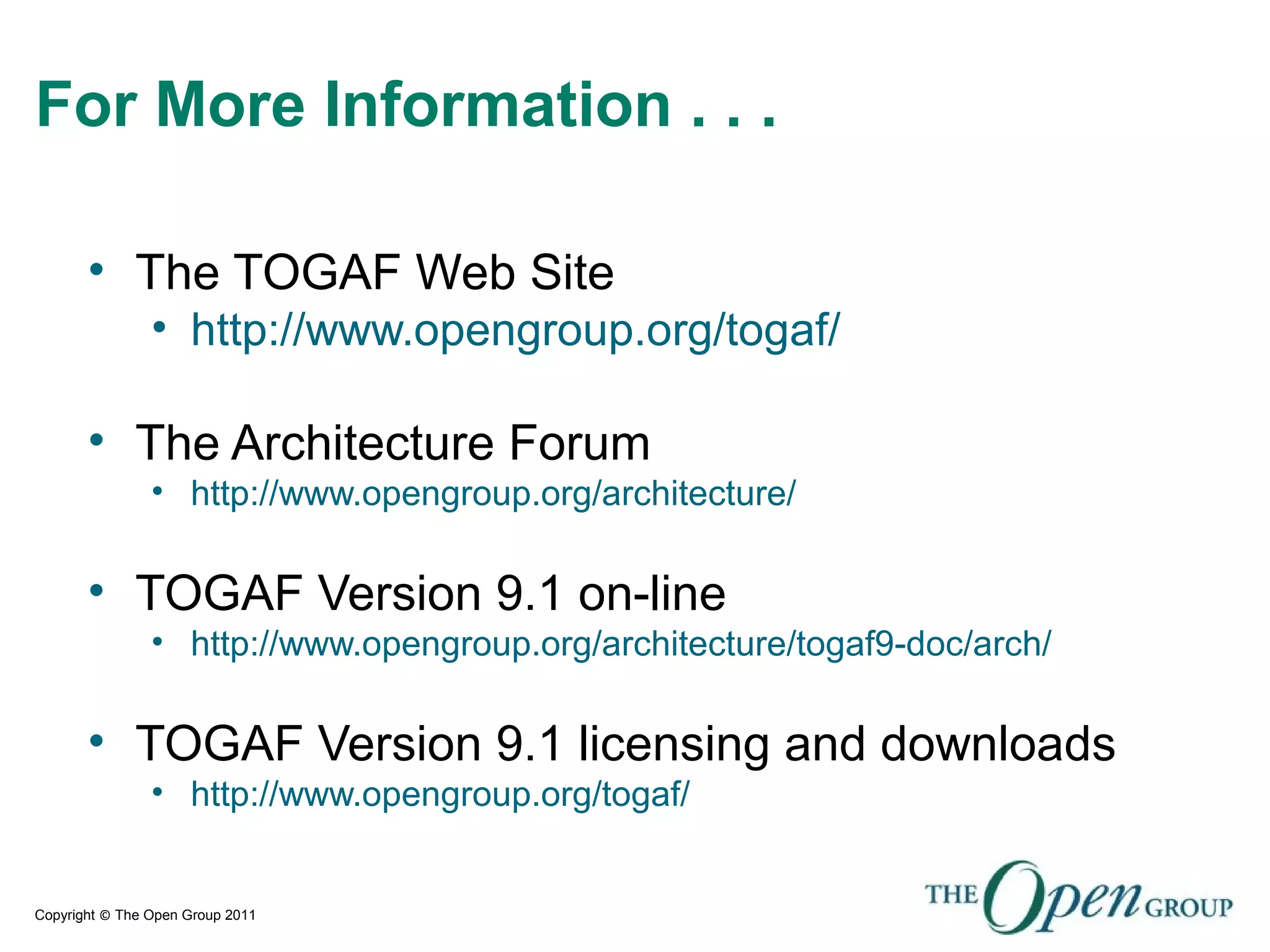 Copyright © The Open Group 2011
For More Information . . .
• The TOGAF Web Site
• http://www.opengroup.org/togaf/
• The Architecture Forum
• http://www.opengroup.org/architecture/
• TOGAF Version 9.1 on-line
• http://www.opengroup.org/architecture/togaf9-doc/arch/
• TOGAF Version 9.1 licensing and downloads
• http://www.opengroup.org/togaf/
 