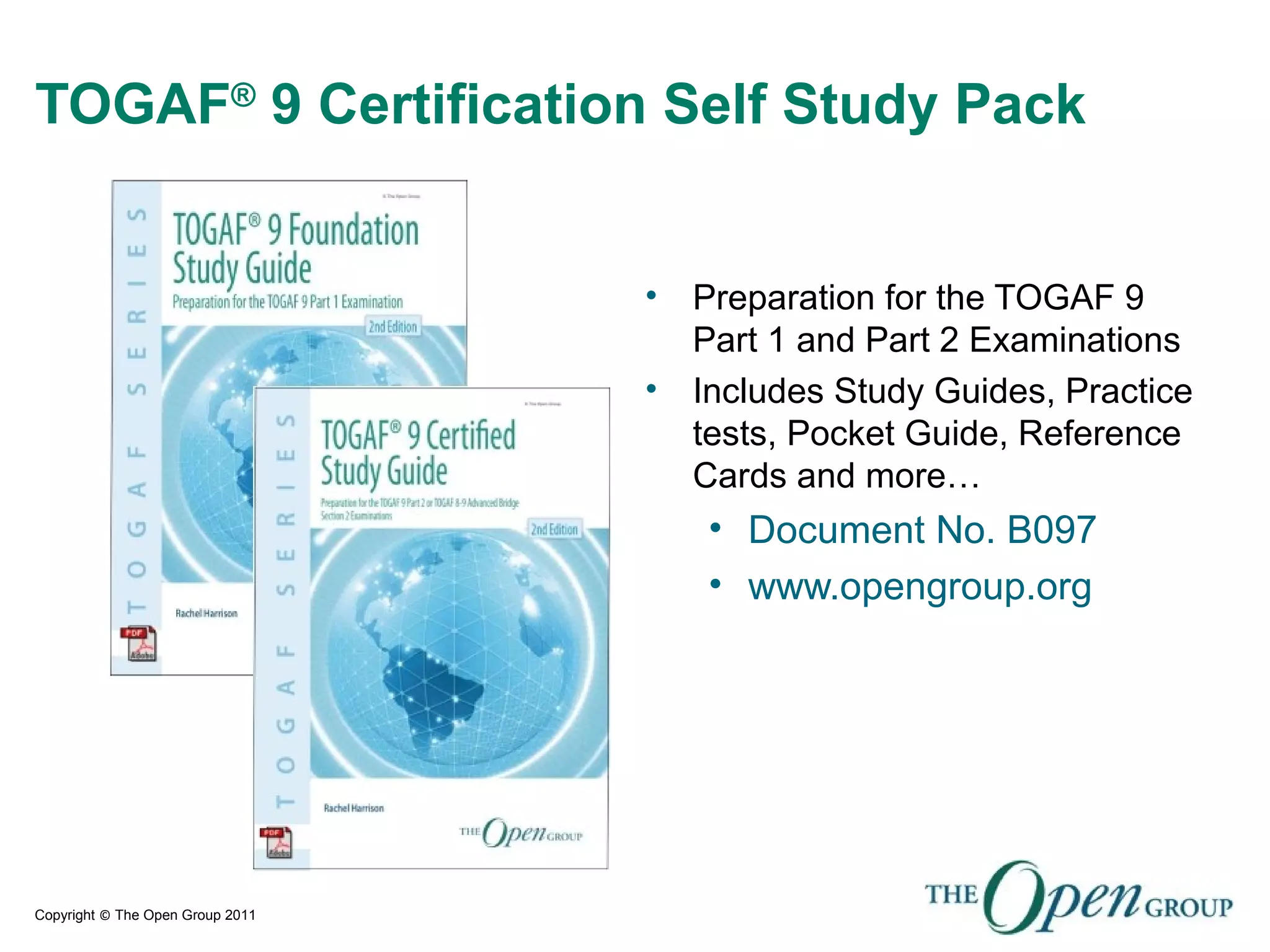 Copyright © The Open Group 2011
TOGAF®
9 Certification Self Study Pack
• Preparation for the TOGAF 9
Part 1 and Part 2 Examinations
• Includes Study Guides, Practice
tests, Pocket Guide, Reference
Cards and more…
• Document No. B097
• www.opengroup.org
 