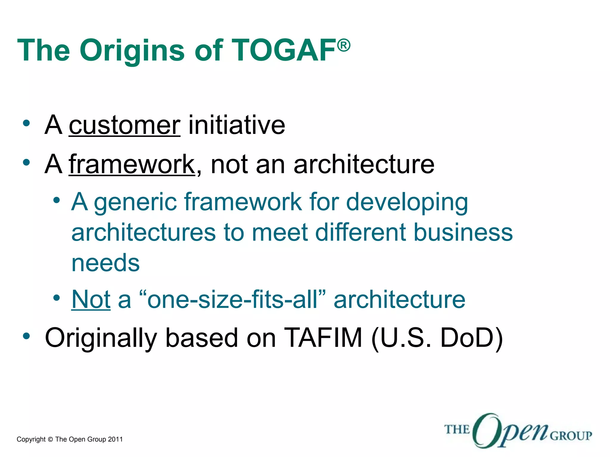 Copyright © The Open Group 2011
The Origins of TOGAF®
• A customer initiative
• A framework, not an architecture
• A generic framework for developing
architectures to meet different business
needs
• Not a “one-size-fits-all” architecture
• Originally based on TAFIM (U.S. DoD)
 