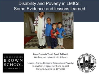 Disability and Poverty in LMICs:
Some Evidence and lessons learned
Jean-Francois Trani, Parul Bakhshi,
Washington University in St Louis
Lessons from a Decade’s Research on Poverty:
Innovation, Engagement and Impact
Pretoria, March 16-18th 2016
 