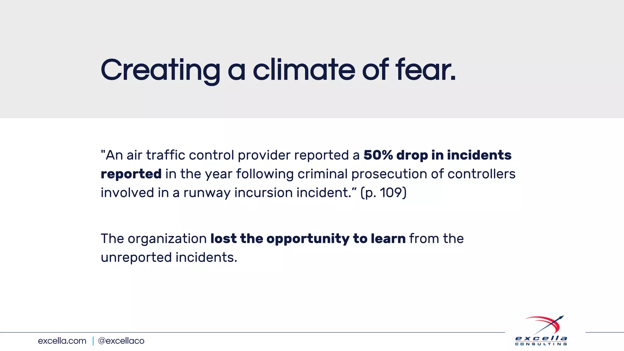excella.com | @excellaco
"An air traffic control provider reported a 50% drop in incidents
reported in the year following criminal prosecution of controllers
involved in a runway incursion incident.” (p. 109)
The organization lost the opportunity to learn from the
unreported incidents.
Creating a climate of fear.
 