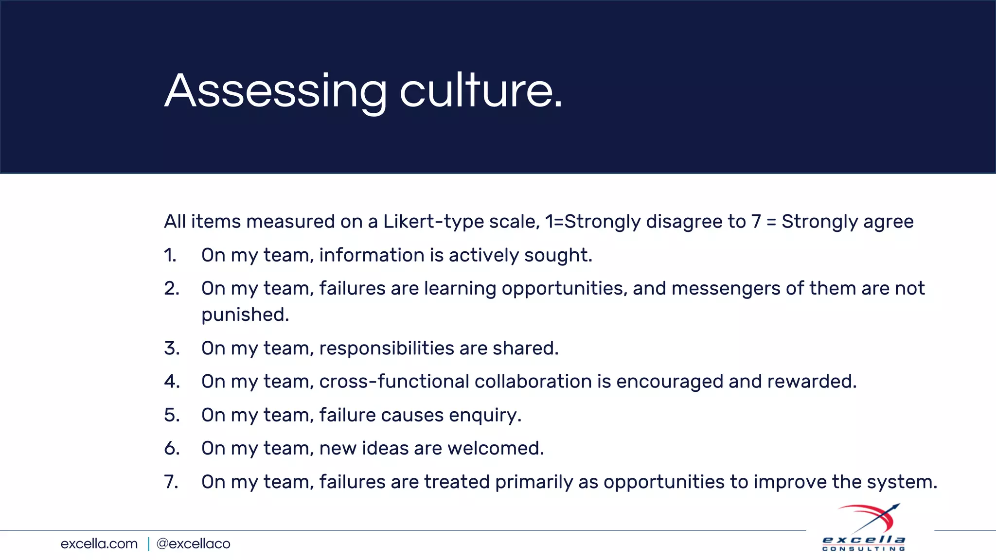 excella.com | @excellaco
Assessing culture.
All items measured on a Likert-type scale, 1=Strongly disagree to 7 = Strongly agree
1. On my team, information is actively sought.
2. On my team, failures are learning opportunities, and messengers of them are not
punished.
3. On my team, responsibilities are shared.
4. On my team, cross-functional collaboration is encouraged and rewarded.
5. On my team, failure causes enquiry.
6. On my team, new ideas are welcomed.
7. On my team, failures are treated primarily as opportunities to improve the system.
 