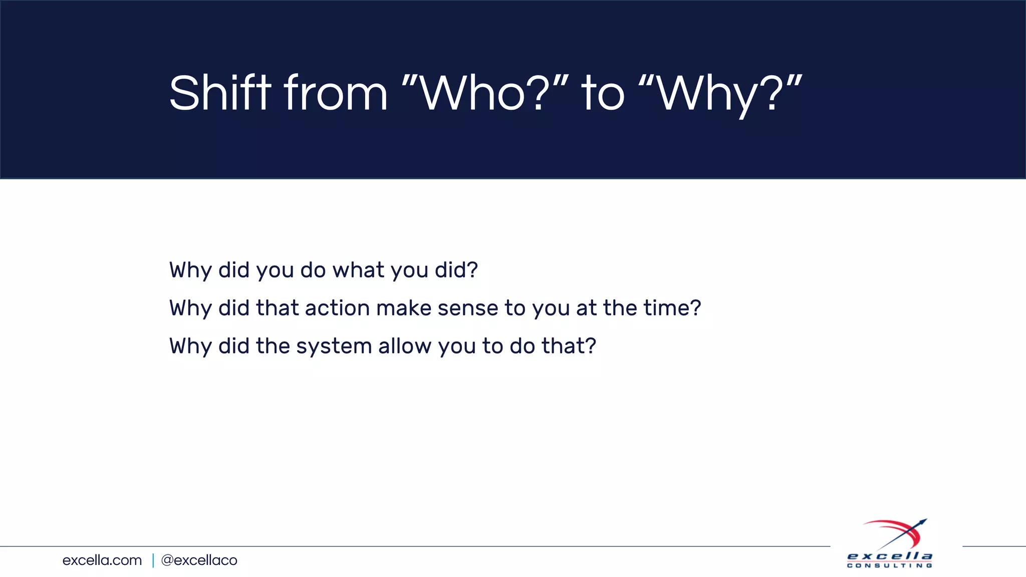 excella.com | @excellaco
Shift from ”Who?” to “Why?”
Why did you do what you did?
Why did that action make sense to you at the time?
Why did the system allow you to do that?
 