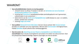 WAAROM?
• Voor pilootbibliotheken: kennis en ervaring opdoen
• initiatief nemen na afloop “E-boeken in de bib”, nl. het testen van een al werkend
(buitenlands) platform voor e-boeken.
• ervaring met consortium: aanpak gezamenlijke overheidsopdracht met 5 gemeenten,
collectie delen in een consortium, …
• betere kennis van de markt van e-boekplatformen: welke bestaan er, voor- en nadelen,
prijzen, aanbod voor consortia
• ervaring single use model
• Voor publiek: Bestaande leners blij maken met een nieuw aanbod. Ook nieuwe mensen
bereiken en verbinden aan onze organisaties. Mensen laten kennismaken met digitaal lezen.
Publiek betrekken bij de collectie door aankoopsuggesties.
• Voor de sector: de uitwerking van een Vlaams e-boekplatform voor bibliotheken
vooruithelpen door nieuwe ervaring/kennis op te doen en te delen via Cultuurconnect. Door
het pilootproject Nederlandstalige uitgevers overtuigen om mee te werken.
 