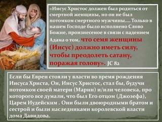 «Иисус Христос должен был родиться от
             смертной женщины, но он не был
             потомком смертного мужчины.... Только в
             нашем Господе было исполнено Слово
             Божие, произнесеное в связи с падением
             Адама о том, что семя женщины
             (Иисус) должно иметь силу,
             чтобы преодолеть сатану,
             поражая голову». JC 82

Если бы Евреи стояли у власти во время рождения
Иисуса Христа, Он, Иисус Христос, стал бы, будучи
потомком своей матери (Марии) и/или человека, про
которого все думали, что был Его отцом (Джозефа),
Царем Иудейским . Они были двоюродными братом и
сестрой и были наследниками королевской власти
дома Давидова.
 
