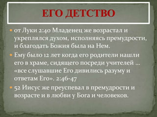  от Луки 2:40 Младенец же возрастал и
  укреплялся духом, исполняясь премудрости,
  и благодать Божия была на Нем.
 Ему было 12 лет когда его родители нашли
  его в храме, сидящего посреди учителей …
  «все слушавшие Его дивились разуму и
  ответам Его». 2:46-47
 52 Иисус же преуспевал в премудрости и
  возрасте и в любви у Бога и человеков.
 
