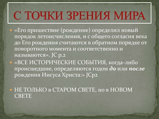  «Его пришествие (рождение) определил новый
  порядок летоисчисления, и с общего согласия века
  до Его рождения считаются в обратном порядке от
  поворотного момента и соответственно и
  называются». JC p.2
 «ВСЕ ИСТОРИЧЕСКИЕ СОБЫТИЯ, когда-либо
  происшедшие, определяются годом до или после
  рождения Иисуса Христа:» JCp2

 НЕ ТОЛЬКО в СТАРОМ СВЕТЕ, но в НОВОМ
 СВЕТЕ
 