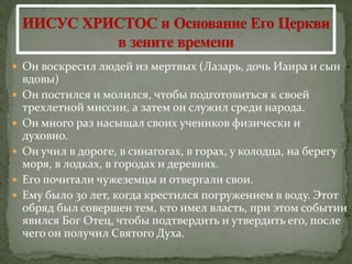  Он воскресил людей из мертвых (Лазарь, дочь Иаира и сын
    вдовы)
   Он постился и молился, чтобы подготовиться к своей
    трехлетной миссии, а затем он служил среди народа.
   Он много раз насыщал своих учеников физически и
    духовно.
   Он учил в дороге, в синагогах, в горах, у колодца, на берегу
    моря, в лодках, в городах и деревнях.
   Его почитали чужеземцы и отвергали свои.
   Ему было 30 лет, когда крестился погружением в воду. Этот
    обряд был совершен тем, кто имел власть, при этом событии
    явился Бог Отец, чтобы подтвердить и утвердить его, после
    чего он получил Святого Духа.
 