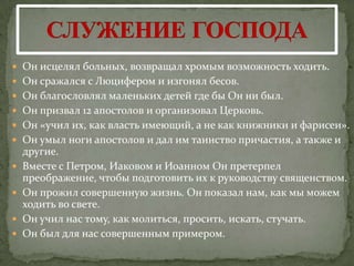  Он исцелял больных, возвращал хромым возможность ходить.
 Он сражался с Люцифером и изгонял бесов.
 Он благословлял маленьких детей где бы Он ни был.
 Он призвал 12 апостолов и организовал Церковь.
 Он «учил их, как власть имеющий, а не как книжники и фарисеи».
 Он умыл ноги апостолов и дал им таинство причастия, а также и
    другие.
   Вместе с Петром, Иаковом и Иоанном Он претерпел
    преображение, чтобы подготовить их к руководству священством.
   Он прожил совершенную жизнь. Он показал нам, как мы можем
    ходить во свете.
   Он учил нас тому, как молиться, просить, искать, стучать.
   Он был для нас совершенным примером.
 