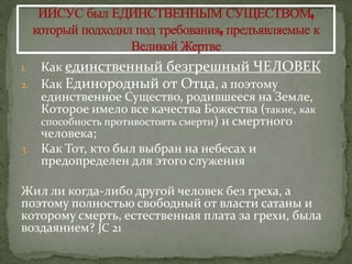 1. Как единственный безгрешный ЧЕЛОВЕК
2. Как Единородный от Отца, а поэтому
   единственное Существо, родившееся на Земле,
   Которое имело все качества Божества (такие, как
   способность противостоять смерти) и смертного
   человека;
3. Как Тот, кто был выбран на небесах и
   предопределен для этого служения

Жил ли когда-либо другой человек без греха, а
поэтому полностью свободный от власти сатаны и
которому смерть, естественная плата за грехи, была
воздаянием? JC 21
 