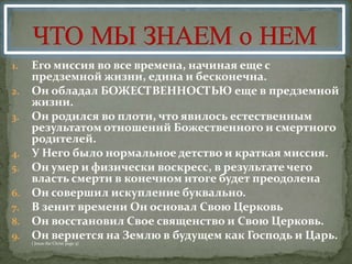 1. Его миссия во все времена, начиная еще с
   предземной жизни, едина и беcконечна.
2. Он обладал БОЖЕСТВЕННОСТЬЮ еще в предземной
   жизни.
3. Он родился во плоти, что явилось естественным
   результатом отношений Божественного и смертного
   родителей.
4. У Него было нормальное детство и краткая миссия.
5. Он умер и физически воскресс, в результате чего
   власть смерти в конечном итоге будет преодолена
6. Он совершил искупление буквально.
7. В зенит времени Он основал Свою Церковь
8. Он восстановил Свое священство и Свою Церковь.
9. Он вернется на Землю в будущем как Господь и Царь.
     ( Jesus the Christ page 5)
 