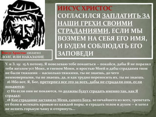 ИИСУС ХРИСТОС
                              СОГЛАСИЛСЯ ЗАПЛАТИТЬ ЗА
                              НАШИ ГРЕХИ СВОИМИ
                              СТРАДАНИЯМИ, ЕСЛИ МЫ
                              ВОЗМЕМ НА СЕБЯ ЕГО ИМЯ,
                              И БУДЕМ СОБЛЮДАТЬ ЕГО
Иисус Христос ОПЛАТИЛ
ДОЛГ, ИЛИ НАКАЗАНИЕ
                              ЗАПОВЕДИ
 У. и З. 19: 15 А потому, Я повелеваю тебе покаяться -- покайся, дабы Я не поразил
 тебя жезлом уст Моих, и гневом Моим, и яростью Моей и дабы страдания твои
 не были тяжкими -- насколько тяжкими, ты не знаешь, до чего
 неимоверными, ты не знаешь, да, и как трудно переносить их, ты не знаешь.
  16 Ибо вот, Я, Бог, претерпел все это за всех, дабы не страдали они, если
 покаются;
  17 Но если они не покаются, то должны будут страдать именно так, как Я
 страдал;
  18 Кое страдание заставило Меня, самого Бога, величайшего из всех, трепетать
 от боли и истекать кровью из каждой поры, и страдать телом и духом -- и хотел
 не испить горькую чашу и отпрянуть...
 