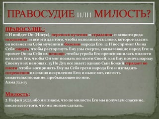 ПРАВОСУДИЕ :
11 И пойдет Он (Иисус), перенося мучения и страдания, и всякого рода
искушения, и все это для того, чтобы исполнилось слово, которое гласит:
0н возьмет на Себя мучения и болезни народа Его. 12 И воспримет Он на
Себя смерть, чтобы расторгнуть Ему узы смерти, связывающие народ Его; и
примет Он на Себя их немощи, чтобы утроба Его преисполнилась милости
во плоти Его, чтобы Он мог познать во плоти Своей, как Ему помочь народу
Своему в их немощах. 13 Но Дух все знает; однако Сын Божий страдает во
плоти, чтобы воспринять Ему на Себя грехи народа Его и изгладить
согрешения их силою искупления Его; и ныне вот, сие есть
свидетельствование, пребывающее во мне.
Алма 7:11-13


Милость:
2 Нефий 25:23 ибо мы знаем, что по милости Его мы получаем спасение,
после всего того, что мы можем сделать.
 